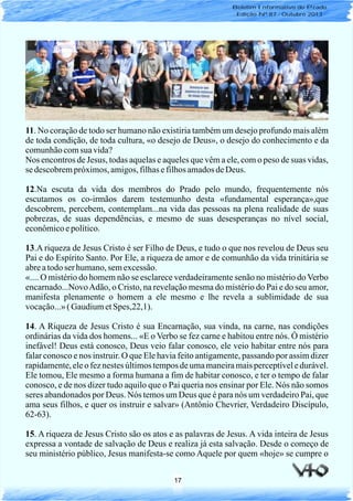 17
11. No coração de todo ser humano não existiria também um desejo profundo mais além
de toda condição, de toda cultura, «o desejo de Deus», o desejo do conhecimento e da
comunhãocomsua vida?
Nos encontros de Jesus, todas aquelas e aqueles que vêm a ele, com o peso de suas vidas,
se descobrempróximos,amigos,filhasefilhosamadosdeDeus.
12.Na escuta da vida dos membros do Prado pelo mundo, frequentemente nós
escutamos os co-irmãos darem testemunho desta «fundamental esperança»,que
descobrem, percebem, contemplam...na vida das pessoas na plena realidade de suas
pobrezas, de suas dependências, e mesmo de suas desesperanças no nível social,
econômicoepolítico.
13.A riqueza de Jesus Cristo é ser Filho de Deus, e tudo o que nos revelou de Deus seu
Pai e do Espírito Santo. Por Ele, a riqueza de amor e de comunhão da vida trinitária se
abreatodoserhumano,semexcessão.
«.... O mistério do homem não se esclarece verdadeiramente senão no mistério do Verbo
encarnado...NovoAdão, o Cristo, na revelação mesma do mistério do Pai e do seu amor,
manifesta plenamente o homem a ele mesmo e lhe revela a sublimidade de sua
vocação...»(GaudiumetSpes,22,1).
14. A Riqueza de Jesus Cristo é sua Encarnação, sua vinda, na carne, nas condições
ordinárias da vida dos homens... «E o Verbo se fez carne e habitou entre nós. Ó mistério
inefável! Deus está conosco, Deus veio falar conosco, ele veio habitar entre nós para
falar conosco e nos instruir. O que Ele havia feito antigamente, passando por assim dizer
rapidamente,ele o fez nestes últimos tempos de uma maneiramais perceptívele durável.
Ele tomou, Ele mesmo a forma humana a fim de habitar conosco, e ter o tempo de falar
conosco, e de nos dizer tudo aquilo que o Pai queria nos ensinar por Ele. Nós não somos
seres abandonados por Deus. Nós temos um Deus que é para nós um verdadeiro Pai, que
ama seus filhos, e quer os instruir e salvar» (Antônio Chevrier, Verdadeiro Discípulo,
62-63).
15. A riqueza de Jesus Cristo são os atos e as palavras de Jesus. A vida inteira de Jesus
expressa a vontade de salvação de Deus e realiza já esta salvação. Desde o começo de
seu ministério público, Jesus manifesta-se como Aquele por quem «hoje» se cumpre o
Boletim Informativo do Prado
Edição Nº 87 - Outubro 2013
 