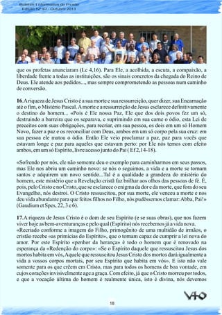 18
que os profetas anunciaram (Lc 4,16). Para Ele, a acolhida, a escuta, a compaixão, a
liberdade frente a todas as instituições, são os sinais concretos da chegada do Reino de
Deus. Ele atende aos pedidos..., mas sempre comprometendo as pessoas num caminho
deconversão.
16.Ariqueza de Jesus Cristo é a sua morte e sua ressurreição, quer dizer, sua Encarnação
até o fim, o Mistério Pascal.Amorte e a ressurreição de Jesus esclarece definitivamente
o destino do homem... «Pois é Ele nossa Paz, Ele que dos dois povos fez um só,
destruindo a barreira que os separava, e suprimindo em sua carne o ódio, esta Lei de
preceitos com suas obrigações, para recriar, em sua pessoa, os dois em um só Homem
Novo, fazer a paz e os reconciliar com Deus, ambos em um só corpo pela sua cruz: em
sua pessoa ele matou o ódio. Então Ele veio proclamar a paz, paz para vocês que
estavam longe e paz para aqueles que estavam perto: por Ele nós temos com efeito
ambos,emumsó Espírito,livreacessojuntodo Pai( Ef2,14-18).
«Sofrendo por nós, ele não somente deu o exemplo para caminharmos em seus passos,
mas Ele nos abriu um caminho novo: se nós o seguimos, a vida e a morte se tornam
santos e adquirem um novo sentido...Tal é a qualidade a grandeza do mistério do
homem, este mistério que a Revelação cristã faz brilhar aos olhos das pessoas de fé. É,
pois, pelo Cristo e no Cristo, que se esclarece o enigma da dor e da morte, que fora do seu
Evangelho, nós destroi. O Cristo ressuscitou, por sua morte, ele venceu a morte e nos
deu vida abundante para que feitos filhos no Filho, nós pudéssemos clamar:Abba, Pai!»
(GaudiumetSpes, 22, 3e6).
17.A riqueza de Jesus Cristo é o dom de seu Espírito (e se suas obras), que nos fazem
viverhojeasbem-aventurançasepeloqual(Espírito)nós recebemosjáavidanova.
«Recriado conforme a imagem do Filho, primogênito de uma multidão de irmãos, o
cristão recebe «as primícias do Espírito», que o tornam capaz de cumprir a lei nova do
amor. Por este Espírito «penhor da herança» é todo o homem que é renovado na
esperança da «Redenção do corpo»: «Se o Espírito daquele que ressuscitou Jesus dos
mortos habita em vós,Aquele que ressuscitou Jesus Cristo dos mortos dará igualmente a
vida a vossos corpos mortais, por seu Espírito que habita em vós». E isto não vale
somente para os que crêem em Cristo, mas para todos os homens de boa vontade, em
cujos corações invisivelmente age a graça. Com efeito, já que o Cristo morreu por todos,
e que a vocação última do homem é realmente única, isto é divina, nós devemos
Boletim Informativo do Prado
Edição Nº 87 - Outubro 2013
 