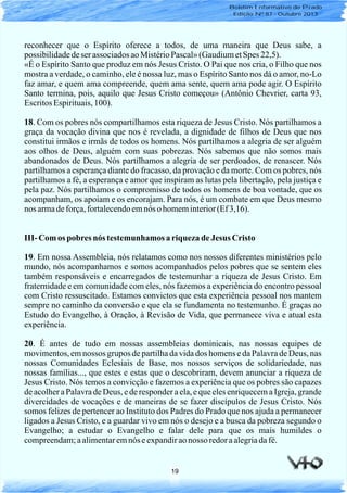 19
reconhecer que o Espírito oferece a todos, de uma maneira que Deus sabe, a
possibilidadedeser associadosaoMistérioPascal»(GaudiumetSpes 22,5).
«É o Espírito Santo que produz em nós Jesus Cristo. O Pai que nos cria, o Filho que nos
mostra a verdade, o caminho, ele é nossa luz, mas o Espírito Santo nos dá o amor, no-Lo
faz amar, e quem ama compreende, quem ama sente, quem ama pode agir. O Espírito
Santo termina, pois, aquilo que Jesus Cristo começou» (Antônio Chevrier, carta 93,
EscritosEspirituais,100).
18. Com os pobres nós compartilhamos esta riqueza de Jesus Cristo. Nós partilhamos a
graça da vocação divina que nos é revelada, a dignidade de filhos de Deus que nos
constitui irmãos e irmãs de todos os homens. Nós partilhamos a alegria de ser alguém
aos olhos de Deus, alguém com suas pobrezas. Nós sabemos que não somos mais
abandonados de Deus. Nós partilhamos a alegria de ser perdoados, de renascer. Nós
partilhamos a esperança diante do fracasso, da provação e da morte. Com os pobres, nós
partilhamos a fé, a esperança e amor que inspiram as lutas pela libertação, pela justiça e
pela paz. Nós partilhamos o compromisso de todos os homens de boa vontade, que os
acompanham, os apoiam e os encorajam. Para nós, é um combate em que Deus mesmo
nos armadeforça,fortalecendoemnós o homeminterior(Ef3,16).
III- Com os pobresnós testemunhamos a riquezadeJesus Cristo
19. Em nossa Assembleia, nós relatamos como nos nossos diferentes ministérios pelo
mundo, nós acompanhamos e somos acompanhados pelos pobres que se sentem eles
também responsáveis e encarregados de testemunhar a riqueza de Jesus Cristo. Em
fraternidade e em comunidade com eles, nós fazemos a experiência do encontro pessoal
com Cristo ressuscitado. Estamos convictos que esta experiência pessoal nos mantem
sempre no caminho da conversão e que ela se fundamenta no testemunho. É graças ao
Estudo do Evangelho, à Oração, à Revisão de Vida, que permanece viva e atual esta
experiência.
20. É antes de tudo em nossas assembleias dominicais, nas nossas equipes de
movimentos, em nossos grupos de partilha da vida dos homens e da Palavra de Deus, nas
nossas Comunidades Eclesiais de Base, nos nossos serviços de solidariedade, nas
nossas famílias..., que estes e estas que o descobriram, devem anunciar a riqueza de
Jesus Cristo. Nós temos a convicção e fazemos a experiência que os pobres são capazes
de acolher a Palavra de Deus, e de responder a ela, e que eles enriquecem a Igreja, grande
divercidades de vocações e de maneiras de se fazer discípulos de Jesus Cristo. Nós
somos felizes de pertencer ao Instituto dos Padres do Prado que nos ajuda a permanecer
ligados a Jesus Cristo, e a guardar vivo em nós o desejo e a busca da pobreza segundo o
Evangelho; a estudar o Evangelho e falar dele para que os mais humildes o
compreendam;aalimentaremnós eexpandiraonosso redoraalegriadafé.
Boletim Informativo do Prado
Edição Nº 87 - Outubro 2013
 