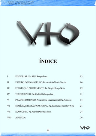 I EDITORIAL: Pe.AldirRoqueLóss 03
II ESTUDO DO EVANGELHO: Pe.AntônioMariaGuerin 06
III FORMAÇÃO PERMANENTE: Pe. SérgioBragaNeto 09
IV TESTEMUNHO: Pe.CarlosDallospedale 11
V PRADO NO MUNDO:AssembleiaInternacional(Pe.Aristeu) 14
VI NOTÍCIAS: SESSÃO NACIONAL: Pe.RaimundoVanthuyNeto 21
VII ECONOMIA: Pe. JuarezDelortoSecco 24
VIII AGENDA: 26
ÍNDICE
02
Boletim Informativo do Prado
Edição Nº 87 - Outubro 2013
 