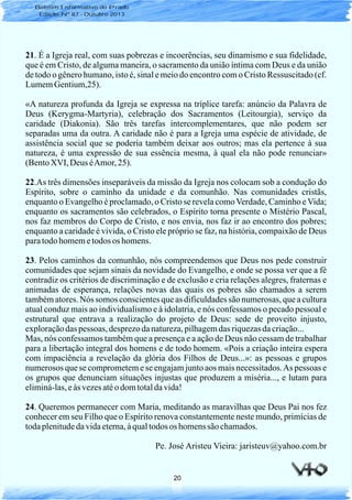 20
Boletim Informativo do Prado
Edição Nº 87 - Outubro 2013
21. É a Igreja real, com suas pobrezas e incoerências, seu dinamismo e sua fidelidade,
que é em Cristo, de alguma maneira, o sacramento da união íntima com Deus e da união
de todo o gênero humano, isto é, sinal e meio do encontro com o Cristo Ressuscitado (cf.
LumemGentium,25).
«A natureza profunda da Igreja se expressa na tríplice tarefa: anúncio da Palavra de
Deus (Kerygma-Martyria), celebração dos Sacramentos (Leitourgia), serviço da
caridade (Diakonia). São três tarefas intercomplementares, que não podem ser
separadas uma da outra. A caridade não é para a Igreja uma espécie de atividade, de
assistência social que se poderia também deixar aos outros; mas ela pertence à sua
natureza, é uma expressão de sua essência mesma, à qual ela não pode renunciar»
(BentoXVI, Deus éAmor, 25).
22.As três dimensões inseparáveis da missão da Igreja nos colocam sob a condução do
Espírito, sobre o caminho da unidade e da comunhão. Nas comunidades cristãs,
enquanto o Evangelho é proclamado, o Cristo se revela comoVerdade, Caminho eVida;
enquanto os sacramentos são celebrados, o Espírito torna presente o Mistério Pascal,
nos faz membros do Corpo de Cristo, e nos envia, nos faz ir ao encontro dos pobres;
enquanto a caridade é vivida, o Cristo ele próprio se faz, na história, compaixão de Deus
paratodohomemetodos os homens.
23. Pelos caminhos da comunhão, nós compreendemos que Deus nos pede construir
comunidades que sejam sinais da novidade do Evangelho, e onde se possa ver que a fé
contradiz os critérios de discriminação e de exclusão e cria relações alegres, fraternas e
animadas de esperança, relações novas das quais os pobres são chamados a serem
também atores. Nós somos conscientes que as dificuldades são numerosas, que a cultura
atual conduz mais ao individualismo e à idolatria, e nós confessamos o pecado pessoal e
estrutural que entrava a realização do projeto de Deus: sede de proveito injusto,
exploraçãodas pessoas, desprezodanatureza,pilhagemdas riquezasdacriação...
Mas, nós confessamos também que a presença e a ação de Deus não cessam de trabalhar
para a libertação integral dos homens e de todo homem. «Pois a criação inteira espera
com impaciência a revelação da glória dos Filhos de Deus...»: as pessoas e grupos
numerosos que se comprometem e se engajam junto aos mais necessitados.As pessoas e
os grupos que denunciam situações injustas que produzem a miséria..., e lutam para
eliminá-las,eàs vezesatéo domtotaldavida!
24. Queremos permanecer com Maria, meditando as maravilhas que Deus Pai nos fez
conhecer em seu Filho que o Espírito renova constantemente neste mundo, primícias de
todaplenitudedavidaeterna,àqualtodos os homenssão chamados.
Pe. José Aristeu Vieira: jaristeuv@yahoo.com.br
 
