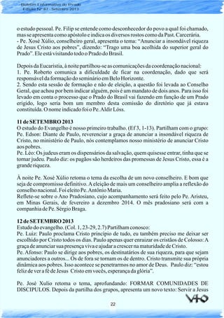 22
Boletim Informativo do Prado
Edição Nº 87 - Setembro 2013
o estudo pessoal. Pe. Filip se entende como desconhecedor do povo a qual foi chamado,
masseapresentacomoapóstoloeindicaos diversos rostos comodaPast. Carcerária.
- Pe. Xosé Xúlio, conselheiro geral, apresenta o tema: “Anunciar a insondável riqueza
de Jesus Cristo aos pobres”, dizendo: “Trago uma boa acolhida do superior geral do
Prado”.Eleestávisitandotodoo Prado do Brasil.
Depois daEucaristia,ànoitepartilhou-seas comunicaçõesdacoordenaçãonacional:
1. Pe. Roberto comunica a dificuldade de ficar na coordenação, dado que será
responsáveldaformaçãodo seminárioemBeloHorizonte.
2. Sendo esta sessão de formação e não de eleição, a questão foi levada ao Conselho
Geral, que achou por bem indicar alguém, pois é um mandato de dois anos. Para isso foi
levado em conta o processo que o Prado do Brasil vai fazendo em função de um Prado
erigido, logo seria bom um membro desta comissão do diretório que já estava
constituída.O nomeindicadofoioPe.AldirLóss.
11de SETEMBRO 2013
O estudo do Evangelho é nosso primeiro trabalho. (Ef 3, 1-13). Partilham com o grupo:
Pe. Edson: Diante de Paulo, reverenciar a graça de anunciar a insondável riqueza de
Cristo, no ministério de Paulo, nós contemplamos nosso ministério de anunciar Cristo
aos pobres.
Pe. Léo: Os judeus eram os dispensários da salvação, quem quisesse entrar, tinha que se
tornar judeu. Paulo diz: os pagãos são herdeiros das promessas de Jesus Cristo, essa é a
granderiqueza.
À noite Pe. Xosé Xúlio retoma o tema da escolha de um novo conselheiro. E bom que
seja de compromisso definitivo.Aeleição de mais um conselheiro amplia a reflexão do
conselhonacional.Foi eleitoPe.AntônioMaria.
Reflete-se sobre o Ano Pradosiano, cujo acompanhamento será feito pelo Pe. Aristeu,
em Minas Gerais, de fevereiro a dezembro 2014. O mês pradosiano será com a
companhiadePe. SérgioBraga.
12 de SETEMBRO 2013
Estudodoevangelho.(Col.1, 23-29, 2.7) Partilhamconosco:
Pe. Luiz: Paulo proclama Cristo princípio de tudo, eu também preciso me deixar ser
escolhido por Cristo todos os dias. Paulo apenas quer enraizar os cristãos de Colosso:A
graçadeanunciarsua presençavivaeajudaracrescernamaturidadedeCristo.
Pe. Afonso: Paulo se dirige aos pobres, os destinatários de sua riqueza, para que sejam
anunciadores a outros... Os de fora se tornam os de dentro. Cristo transmite sua própria
dinâmica aos pobres. Isso acontece se penetrarmos no amor de Deus. Paulo diz: “estou
felizdeverafédeJesus Cristoemvocês,esperançadaglória”.
Pe. José Xulio retoma o tema, aprofundando: FORMAR COMUNIDADES DE
DISCIPULOS. Depois da partilha dos grupos, apresenta um novo texto: Servir a Jesus
 