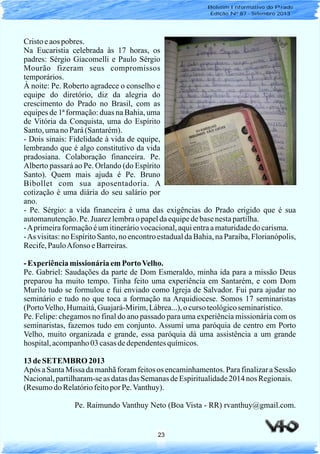 23
Boletim Informativo do Prado
Edição Nº 87 - Setembro 2013
Cristoeaos pobres.
Na Eucaristia celebrada às 17 horas, os
padres: Sérgio Giacomelli e Paulo Sérgio
Mourão fizeram seus compromissos
temporários.
À noite: Pe. Roberto agradece o conselho e
equipe do diretório, diz da alegria do
crescimento do Prado no Brasil, com as
equipes de 1ª formação: duas na Bahia, uma
de Vitória da Conquista, uma do Espírito
Santo,umanoPará(Santarém).
- Dois sinais: Fidelidade à vida de equipe,
lembrando que é algo constitutivo da vida
pradosiana. Colaboração financeira. Pe.
Alberto passará ao Pe. Orlando (do Espírito
Santo). Quem mais ajuda é Pe. Bruno
Bibollet com sua aposentadoria. A
cotização é uma diária do seu salário por
ano.
- Pe. Sérgio: a vida financeira é uma das exigências do Prado erigido que é sua
automanutenção.Pe. Juarezlembrao papeldaequipedebasenestapartilha.
-Aprimeiraformaçãoéumitineráriovocacional,aquientraamaturidadedocarisma.
-As visitas: no Espírito Santo, no encontro estadual da Bahia, na Paraíba, Florianópolis,
Recife,PauloAfonso eBarreiras.
- ExperiênciamissionáriaemPortoVelho.
Pe. Gabriel: Saudações da parte de Dom Esmeraldo, minha ida para a missão Deus
preparou ha muito tempo. Tinha feito uma experiência em Santarém, e com Dom
Murilo tudo se formulou e fui enviado como Igreja de Salvador. Fui para ajudar no
seminário e tudo no que toca a formação na Arquidiocese. Somos 17 seminaristas
(PortoVelho,Humaitá,Guajará-Mirim,Lábrea...),ocurso teológicoseminarístico.
Pe. Felipe: chegamos no final do ano passado para uma experiência missionária com os
seminaristas, fazemos tudo em conjunto. Assumi uma paróquia de centro em Porto
Velho, muito organizada e grande, essa paróquia dá uma assistência a um grande
hospital,acompanho03 casasdedependentesquímicos.
13 de SETEMBRO 2013
Após a Santa Missa da manhã foram feitos os encaminhamentos. Para finalizar a Sessão
Nacional,partilharam-seas datasdas SemanasdeEspiritualidade2014 nos Regionais.
(ResumodoRelatóriofeitopor Pe.Vanthuy).
Pe. Raimundo Vanthuy Neto (Boa Vista - RR) rvanthuy@gmail.com.
 