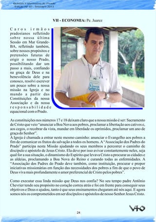 24
Boletim Informativo do Prado
Edição Nº 87 - Setembro 2013
VII - ECONOMIA: Pe. Juarez
C a r o s i r m ã o s
pradosianos refletindo
sobre nossa última
Sessão em Mar Grande-
BA, refletindo também,
sobre nossos propósitos e
pretensões futuras de
erigir o nosso Prado,
possibilitando dar um
passo a mais, confiando
na graça de Deus e na
benevolência dele para
conosco, resolvi escrever
um pouco sobre a nossa
missão na Igreja e no
mundo a partir das
Constituições da nossa
Associação e da nossa
r e s p o n s a b i l i d a d e
equacionalcomoPrado.
As constituições nos números 17 e 18 deixam claro que a nossa missão é ser: Sacramento
de Cristo que veio “anunciar a Boa Nova aos pobres, proclamar a libertação aos cativos e,
aos cegos, o recobrar da vista, mandar em liberdade os oprimidos, proclamar um ano de
graçado Senhor”.
A Igreja é chamada a entrar neste mesmo caminho: anunciar o Evangelho aos pobres a
fim de comunicar os frutos da salvação a todos os homens.A“Associação dos Padres do
Prado” participa nesta Missão ajudando os seus membros a percorrer o caminho de
discípulo e apóstolo de Jesus Cristo. Ela deve por isso avivar constantemente neles, seja
qual for a sua situação, o dinamismo do Espírito que levava Cristo a procurar as cidades e
as aldeias, proclamando a Boa Nova do Reino e curando todas as enfermidades. A
“Associação dos Padres do Prado deve também, como instituição, procurar e propor
iniciativas missionárias em função das necessidades dos pobres a fim de que o povo de
Deus vivamaisprofundamenteo amorpreferencialdeCristopelospobres”.
Como executar essa linda missão que Deus nos confia? No seu tempo padre Antônio
Chevrier tendo seu propósito no coração correu atrás e foi em frente para conseguir seus
objetivos e Deus o ajudou, tanto é que seus ensinamentos chegaram até nós aqui. E agora
somos nós os comprometidosemser discípuloseapóstolosdenosso Senhor Jesus Cristo.
 