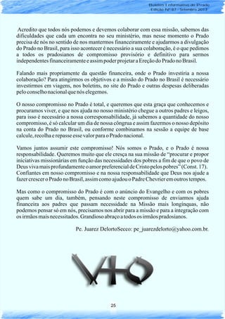 25
Boletim Informativo do Prado
Edição Nº 87 - Setembro 2013
Acredito que todos nós podemos e devemos colaborar com essa missão, sabemos das
dificuldades que cada um encontra no seu ministério, mas nesse momento o Prado
precisa de nós no sentido de nos mantermos financeiramente e ajudarmos a divulgação
do Prado no Brasil, para isso acontecer é necessário a sua colaboração, é o que pedimos
a todos os pradosianos de compromisso provisório e definitivo para sermos
independentesfinanceiramenteeassimpoderprojetaraEreçãodo Prado noBrasil.
Falando mais propriamente da questão financeira, onde o Prado investiria a nossa
colaboração? Para atingirmos os objetivos e a missão do Prado no Brasil é necessário
investirmos em viagens, nos boletins, no site do Prado e outras despesas deliberadas
peloconselhonacionalquenós elegemos.
O nosso compromisso no Prado é total, e queremos que esta graça que conhecemos e
procuramos viver, e que nos ajuda no nosso ministério chegue a outros padres e leigos,
para isso é necessário a nossa corresponsabilidade, já sabemos a quantidade do nosso
compromisso, é só calcular um dia de nossa côngrua e assim fazermos o nosso depósito
na conta do Prado no Brasil, ou conforme combinamos na sessão a equipe de base
calcule,recolhaerepasseesse valorparao Prado nacional.
Vamos juntos assumir este compromisso! Nós somos o Prado, e o Prado é nossa
responsabilidade. Queremos muito que ele cresça na sua missão de “procurar e propor
iniciativas missionárias em função das necessidades dos pobres a fim de que o povo de
Deus vivamaisprofundamenteo amorpreferencialdeCristopelospobres”(Const. 17).
Confiantes em nosso compromisso e na nossa responsabilidade que Deus nos ajude a
fazercrescero Prado no Brasil,assimcomoajudouo PadreChevrieremoutros tempos.
Mas como o compromisso do Prado é com o anúncio do Evangelho e com os pobres
quem sabe um dia, também, pensando neste compromisso de enviarmos ajuda
financeira aos padres que passam necessidade na Missão mais longínquas, não
podemos pensar só em nós, precisamos nos abrir para a missão e para a integração com
os irmãosmaisnecessitados.Grandioso abraçoatodos os irmãospradosianos.
Pe. Juarez DelortoSecco: pe_juarezdelorto@yahoo.com.br.
 