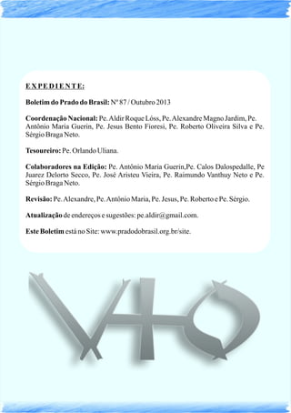 EX PE D I E NTE:
Boletimdo Pradodo Brasil:Nº 87/Outubro 2013
Coordenação Nacional:Pe.AldirRoqueLóss, Pe.AlexandreMagno Jardim,Pe.
Antônio Maria Guerin, Pe. Jesus Bento Fioresi, Pe. Roberto Oliveira Silva e Pe.
SérgioBragaNeto.
Tesoureiro: Pe. OrlandoUliana.
Colaboradores na Edição: Pe. Antônio Maria Guerin,Pe. Calos Dalospedalle, Pe
Juarez Delorto Secco, Pe. José Aristeu Vieira, Pe. Raimundo Vanthuy Neto e Pe.
SérgioBragaNeto.
Revisão: Pe.Alexandre,Pe.AntônioMaria,Pe. Jesus, Pe. RobertoePe. Sérgio.
Atualizaçãodeendereçosesugestões:pe.aldir@gmail.com.
Este BoletimestánoSite:www.pradodobrasil.org.br/site.
 