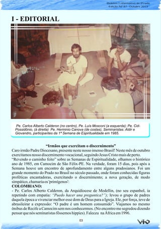 03
I - EDITORIAL
“Irmãos que exercitam o discernimento”
Caro irmão Padre Diocesano, presente neste nosso imenso Brasil! Neste mês de outubro
exercitamosnosso discernimentovocacional,seguindoJesus Cristomaisdeperto.
“Revendo o caminho feito” sobre as Semanas de Espiritualidade, olhamos o histórico
ano de 1985, em Camocim de São Félix-PE. Na verdade, foram 15 dias, pois após a
Semana houve um encontro de aprofundamento entre alguns pradosianos. Foi um
grande momento do Prado no Brasil no século passado, onde foram conhecidas figuras
proféticas encantadoras, exercitando o discernimento; a nova geração, de modo
simpático,chamariaos 'primígenos':
COLOMBIANO:
- Pe. Carlos Alberto Calderon, da Arquidiocese de Medellin, (no seu espanhol, ia
repetindo com empatia: “Puedo hacer una preguntica?”); levou o grupo de padres
daquela época a vivenciar melhor esse dom de Deus para a Igreja. Ele, por força, teve de
abrasileirar a expressão: “O padre é um homem consumido”. Viajamos no mesmo
ônibus de Recife a Camocim sem nos conhecermos. (No encontro me segredou dizendo
pensarquenós seminaristasfôssemos hippies).Faleceu naÁfricaem1996.
Pe. Carlos Alberto Calderon (no centro), Pe. Luís Mosconi (a esquerda); Pe. Cid-
Possidônio, (à direita) Pe. Herminio Canova (de costas), Seminaristas: Aldir e
Giovandro, participantes da 1ª Semana de Espiritualidade em 1985.
Boletim Informativo do Prado
Edição Nº 87 - Outubro 2013
 