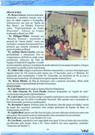 04
Boletim Informativo do Prado
Edição Nº 87 - Outubro 2013
FRANCESES:
- Pe. Renee-Guerre, homem dedicado,
despojado e profético mesmo com o
peso da idade, copiava o Evangelho;
(ofereceu-nos sua casa na “Igreja da
Boa Morte”, em Olinda). Escreveu
sobre “Espiritualidade do Padre
Diocesano”. Faleceu na França
lembrandoo Brasil,em1989.
- Pe. Philippe-Mallet, morando em
“Brasília Teimosa”, assumindo a
pastoral da “classe média”, (com seu
cachimbo e sotaque bem pessoal).Foi o
primeiro que assumiu coordenar este
grupo depadresno Brasil.
- Pe. Antônio Maria Guerin, com sua
profundidade e entusiasmo. Fez os
compromissos definitivos ainda como
seminarista; falou-nos da Vida de
Equipe e Estudo do Evangelho, vivendo
no meio popular, animou e coordenou de modo admirável esta equipe de padres, (chegou
atéanimaro conselhoLatinoAmericano).
- Pe. Gildo Gelly redigiu os primeiros Boletins manuscritos, e enviava fotocópias para
alguém tentar ler. Ele escreveu pelo menos uns 12 fascículos, pois o 1º Boletim, foi
organizado pelo coordenador, o então Pe. Esmeraldo, em dezembro de 94, já com o
formatoquetemoshoje.(Eudesejariarecuperaraquelesmanuscritos).
- Pe. Bruno Bibolet, da Ilha de Itamaracá com a pastoral carcerária. (Mais tarde
escreveuo livroEspiritualidadedo PadreDiocesano).
ITALIANOS:
- Pe.Luís Mosconi(motivandoas SantasMissões Populares);
- Pe. Aldo Gianzon, Pe. Lívio Picolin (homens despojados na “região da cana”
vivenciaramumagrandeespiritualidade);
- Pe. Luiz Canal, com seu jeito meigo e simpático participava com seriedade. (Ajudou o
Pe. Esmeraldo que foi eleito Coordenador Nacional. Mas quando saiu a nomeação de
Dom Esmeraldo,assumiuacoordenação);
- Pe. Hermínio Canova: Profecia junto ao Sindicato, (devido tantas atividades 'sumiu
do mapa' dos encontros nacionais, mas sempre participou da Equipe de Base, só
reaparecendoem2013);
- Pe. Egídio Bisol: pároco em São José do Egito, (eu nem sabia que existia um santo com
estenome).Eleescutavaanós os seminaristasedavaumapalavracomestímulo.
BELGAS eramdois:Pe. LuísVandaleePe. Léo:
- Pe. Léo Denis, engenheiro com capacidade sem igual. (Com as lentes dos seus óculos,
envelhecidas pelo tempo, fazia o Pe. Vasco imitá-lo nos anos seguintes, cantando:
“Seduziste-meSenhor”).
 