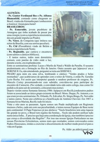 05
Boletim Informativo do Prado
Edição Nº 87 - Outubro 2013
ALEMÃES:
- Pe. Gunter Ferdinand Bee e Pe. Alfonso
Blumenfeld, contando como chegaram ao
Brasil, vindos daAlemanha para 'conhecerem
aAmérica',foramparaJuruti!
BRASILEIROS:
- Pe. Esmeraldo, jovem presbítero de
Amargosa que tinha acabado de passar por
uma cirurgia; (com a experiênciamissionária,
deuumgrandeimpulsoaoPrado);
- Pe. Vasco, de Conquista (que imitava seu
reitordeBrasília,comseu sorriso peculiar);
- Pe. Cid (Possidônio) vindo de Belém e
traziaaexperiênciado Norte;
- Pe. Reginaldo, que cantava e encantava
(comsalmosecânticosbíblicos);
- E tantos outros, todos num dormitório
comum, com janelas de vidro onde a luz,
duranteanoite,eraresplandecente.
Entre os seminaristas profetas: Lucas e Murilo de Natal e Waldir da Paraíba. O assunto
predominante era a formação no Rio de Janeiro. Outro assunto que 'pipocava' era o
SERENEII. Eu,nãoentendendo,pergunteise teriaumSERENEI.
PRADO para mim era uma relva, lembrando o cântico: “Verdes prados e belas
montanhas”, que acabávamos de aprender com o reitor de Vitória, o então Pe. Geraldo
Lyrio Rocha. Foi assim que interpretei quando o saudoso professor de exegese, Pe.
Marcelo Cortey presenteando-me com subsídio, convidou-me para participar do
encontro de Camocim. (Na verdade, o convidado teria sido outro colega, mas como foi
pedidoaeleparasairdo seminário,colocarammeunome).
Depois vieram outras Semanas famosas.1986: Apipucos em Recife,(ondeoutros padres
foram se associando ao único grupo existente no Brasil: Mons. Duque, Pe.Antenor, e os
que eram jovens seminaristas: Pe. Orlando, Pe. Edivalter, Pe. Sérgio Braga, Pe. Neivaldo
e tantos outros. Neste ano celebrou-se a beatificação de Antônio Chevrier. Em 1987: a
Semanafoino Marista,Recife;tudofoiinício.
Vinte e oito anos se passaram. Agora somos um Prado multiplicado em Regionais
imensos e belos, cada um com sua peculiaridade, e temos nossas Equipes de Base neste
país continental. O Papa Francisco já nos alertava: “Vocês brasileiros tem uma riqueza
tão grande no povo, o Brasil tem regiões tão bonitas... Vocês não podem unificar tudo
numa única linha... É preciso que haja uma coordenação da Igreja, mas também é preciso
que cresça a diversidade das Regiões”. Por isso nas nossas Igrejas Particulares ou nas
nossas Províncias Eclesiásticas, somos mais que exortados; somos convocados como
Padres Diocesanos, irmãos a exercitar o discernimento do melhor modo possível para a
vidaemEquipe.
Pe. Aldir: pe.aldir@gmail.com
 