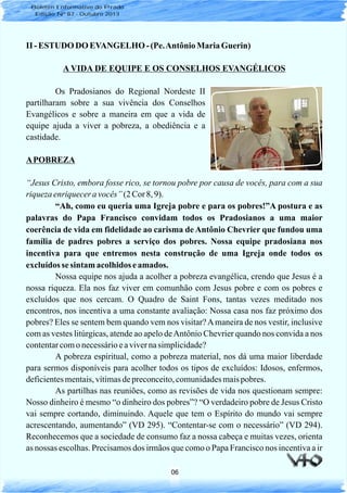 06
II - ESTUDO DO EVANGELHO- (Pe.Antônio MariaGuerin)
A VIDA DE EQUIPE E OS CONSELHOS EVANGÉLICOS
Os Pradosianos do Regional Nordeste II
partilharam sobre a sua vivência dos Conselhos
Evangélicos e sobre a maneira em que a vida de
equipe ajuda a viver a pobreza, a obediência e a
castidade.
APOBREZA
“Jesus Cristo, embora fosse rico, se tornou pobre por causa de vocês, para com a sua
riqueza enriqueceravocês”(2 Cor 8, 9).
“Ah, como eu queria uma Igreja pobre e para os pobres!”A postura e as
palavras do Papa Francisco convidam todos os Pradosianos a uma maior
coerência de vida em fidelidade ao carisma de Antônio Chevrier que fundou uma
família de padres pobres a serviço dos pobres. Nossa equipe pradosiana nos
incentiva para que entremos nesta construção de uma Igreja onde todos os
excluídosse sintam acolhidos eamados.
Nossa equipe nos ajuda a acolher a pobreza evangélica, crendo que Jesus é a
nossa riqueza. Ela nos faz viver em comunhão com Jesus pobre e com os pobres e
excluídos que nos cercam. O Quadro de Saint Fons, tantas vezes meditado nos
encontros, nos incentiva a uma constante avaliação: Nossa casa nos faz próximo dos
pobres? Eles se sentem bem quando vem nos visitar?Amaneira de nos vestir, inclusive
com as vestes litúrgicas, atende ao apelo deAntônio Chevrier quando nos convida a nos
contentarcomo necessárioeavivernasimplicidade?
A pobreza espiritual, como a pobreza material, nos dá uma maior liberdade
para sermos disponíveis para acolher todos os tipos de excluídos: Idosos, enfermos,
deficientesmentais,vítimasdepreconceito,comunidadesmaispobres.
As partilhas nas reuniões, como as revisões de vida nos questionam sempre:
Nosso dinheiro é mesmo “o dinheiro dos pobres”? “O verdadeiro pobre de Jesus Cristo
vai sempre cortando, diminuindo. Aquele que tem o Espírito do mundo vai sempre
acrescentando, aumentando” (VD 295). “Contentar-se com o necessário” (VD 294).
Reconhecemos que a sociedade de consumo faz a nossa cabeça e muitas vezes, orienta
as nossas escolhas. Precisamos dos irmãos que como o Papa Francisco nos incentiva a ir
Boletim Informativo do Prado
Edição Nº 87 - Outubro 2013
 