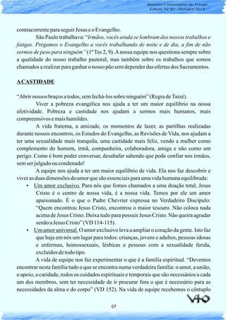 contracorrenteparaseguirJesus eo Evangelho.
São Paulo trabalhava: “Irmãos, vocês ainda se lembram dos nossos trabalhos e
fatigas. Pregamos o Evangelho a vocês trabalhando de noite e de dia, a fim de não
sermos de peso para ninguém” (1ª Tes 2, 9).Anossa equipe nos questiona sempre sobre
a qualidade do nosso trabalho pastoral, mas também sobre os trabalhos que somos
chamadosarealizarparaganharo nosso pãosemdependerdas ofertasdos Sacramentos.
ACASTIDADE
“Abrirnossos braçosatodos, semfechá-lossobre ninguém”(RegradeTaizé).
Viver a pobreza evangélica nos ajuda a ter um maior equilíbrio na nossa
afetividade. Pobreza e castidade nos ajudam a sermos mais humanos, mais
compreensivosemaishumildes.
A vida fraterna, a amizade, os momentos de lazer, as partilhas realizadas
durante nossos encontros, os Estudos do Evangelho, as Revisões de Vida, nos ajudam a
ter uma sexualidade mais tranquila, uma castidade mais feliz, vendo a mulher como
complemento do homem, irmã, companheira, colaboradora, amiga e não como um
perigo. Como é bom poder conversar, desabafar sabendo que pode confiar nos irmãos,
semser julgadooucondenado!
A equipe nos ajuda a ter um maior equilíbrio de vida. Ela nos faz descobrir e
viveras duas dimensõesdoamorquesão essenciaisparaumavidahumanaequilibrada:
Um amor exclusivo. Para nós que fomos chamados a uma doação total, Jesus
Cristo é o centro de nossa vida, é a nossa vida. Temos por ele um amor
apaixonado. É o que o Padre Chevrier expressa no Verdadeiro Discípulo:
“Quem encontrou Jesus Cristo, encontrou o maior tesouro. Não coloca nada
acima de Jesus Cristo. Deixa tudo para possuir Jesus Cristo. Não queira agradar
senãoaJesus Cristo”(VD 114-115).
Um amor universal. O amor exclusivo leva a ampliar o coração da gente. Isto faz
que haja em nós um lugar para todos: crianças, jovens e adultos, pessoas idosas
e enfermas, homossexuais, lésbicas e pessoas com a sexualidade ferida,
excluídosdetodotipo.
A vida de equipe nos faz experimentar o que é a família espiritual. “Devemos
encontrar nesta família tudo o que se encontra numa verdadeira família: o amor, a união,
o apoio, a caridade, todos os cuidados espirituais e temporais que são necessários a cada
um dos membros, sem ter necessidade de ir procurar fora o que é necessário para as
necessidades da alma e do corpo” (VD 152). Na vida de equipe recebemos o cêntuplo
?
?
07
Boletim Informativo do Prado
Edição Nº 87 - Outubro 2013
 