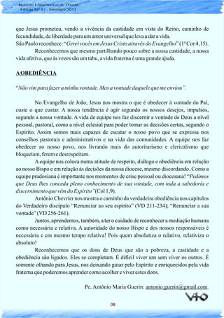 08
que Jesus prometeu, vendo a vivência da castidade em vista do Reino, caminho de
fecundidade,deliberdadeparaumamoruniversalquelevaadaravida.
São Pauloreconhece:“Gereivocêsem Jesus Cristo atravésdoEvangelho”(1ªCor 4,15).
Reconhecemos que mesmo partilhando pouco sobre a nossa castidade, a nossa
vidaafetiva,queàs vezessão umtabu,avidafraternaéumagrandeajuda.
AOBEDIÊNCIA
“Não vimpara fazer aminha vontade.Mas a vontadedaquelequemeenviou”.
No Evangelho de João, Jesus nos mostra o que é obedecer à vontade do Pai,
custe o que custar. A nossa tendência é agir segundo os nossos desejos, impulsos,
segundo a nossa vontade. A vida de equipe nos faz discernir a vontade de Deus a nível
pessoal, pastoral, como a nível eclesial para poder tomar as decisões certas, segundo o
Espírito. Assim somos mais capazes de escutar o nosso povo que se expressa nos
conselhos pastorais e administrativos e na vida das comunidades. A equipe nos faz
obedecer ao nosso povo, nos livrando mais do autoritarismo e clericalismo que
bloqueiam,feremedesrespeitam.
A equipe nos coloca numa atitude de respeito, diálogo e obediência em relação
ao nosso Bispo e em relação às decisões da nossa diocese, mesmo discordando. Como a
equipe pradosiana é importante nos momentos de crise pessoal ou diocesana! “Pedimos
que Deus lhes conceda pleno conhecimento de sua vontade, com toda a sabedoria e
discernimentoquevêmdo Espírito”(Col1,9).
Antônio Chevrier nos mostra o caminho da verdadeira obediência nos capítulos
do Verdadeiro discípulo “Renunciar ao seu espírito” (VD 211-234); “Renunciar a sua
vontade”(VD 256-261).
Juntos, aprendemos, também, a ter o cuidado de reconhecer a mediação humana
como necessária e relativa. A autoridade do nosso Bispo e dos nossos responsáveis é
necessária e em mesmo tempo relativa! Pois quem absolutiza o relativo, relativiza o
absoluto!
Reconhecemos que os dons de Deus que são a pobreza, a castidade e a
obediência são ligados. Eles se completam. É difícil viver um sem viver os outros. É
somente olhando para Jesus, nos deixando guiar pelo Espírito e enriquecidos pela vida
fraternaquepoderemosaprendercomoacolhereviverestesdons.
Pe. Antônio Maria Guerin: antonio.guerin@gmail.com.
Boletim Informativo do Prado
Edição Nº 87 - Setembro 2013
 