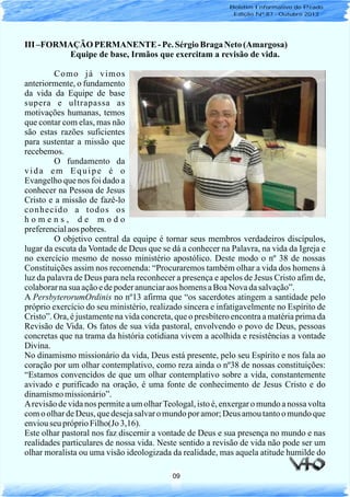 09
III –FORMAÇÃOPERMANENTE - Pe.SérgioBragaNeto(Amargosa)
Equipe de base, Irmãos que exercitam a revisão de vida.
Como já vimos
anteriormente, o fundamento
da vida da Equipe de base
supera e ultrapassa as
motivações humanas, temos
que contar com elas, mas não
são estas razões suficientes
para sustentar a missão que
recebemos.
O fundamento da
vida em Equipe é o
Evangelho que nos foi dado a
conhecer na Pessoa de Jesus
Cristo e a missão de fazê-lo
conhecido a todos os
h o m e n s , d e m o d o
preferencialaos pobres.
O objetivo central da equipe é tornar seus membros verdadeiros discípulos,
lugar da escuta da Vontade de Deus que se dá a conhecer na Palavra, na vida da Igreja e
no exercício mesmo de nosso ministério apostólico. Deste modo o nº 38 de nossas
Constituições assim nos recomenda: “Procuraremos também olhar a vida dos homens à
luz da palavra de Deus para nela reconhecer a presença e apelos de Jesus Cristo afim de,
colaborarnasua açãoedepoderanunciaraos homensaBoaNovadasalvação”.
A PersbyterorumOrdinis no nº13 afirma que “os sacerdotes atingem a santidade pelo
próprio exercício do seu ministério, realizado sincera e infatigavelmente no Espírito de
Cristo”. Ora, é justamente na vida concreta, que o presbítero encontra a matéria prima da
Revisão de Vida. Os fatos de sua vida pastoral, envolvendo o povo de Deus, pessoas
concretas que na trama da história cotidiana vivem a acolhida e resistências a vontade
Divina.
No dinamismo missionário da vida, Deus está presente, pelo seu Espírito e nos fala ao
coração por um olhar contemplativo, como reza ainda o nº38 de nossas constituições:
“Estamos convencidos de que um olhar contemplativo sobre a vida, constantemente
avivado e purificado na oração, é uma fonte de conhecimento de Jesus Cristo e do
dinamismomissionário”.
Arevisão de vida nos permite a um olharTeologal, isto é, enxergar o mundo a nossa volta
com o olhar de Deus, que desejasalvar o mundo por amor;Deus amou tantoo mundo que
enviouseu próprioFilho(Jo 3,16).
Este olhar pastoral nos faz discernir a vontade de Deus e sua presença no mundo e nas
realidades particulares de nossa vida. Neste sentido a revisão de vida não pode ser um
olhar moralista ou uma visão ideologizada da realidade, mas aquela atitude humilde do
Boletim Informativo do Prado
Edição Nº 87 - Outubro 2013
 