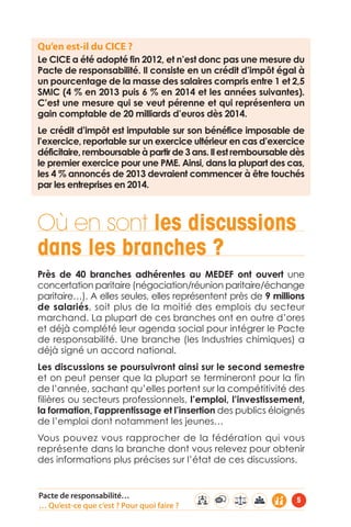 Qu’en est-il du CICE ? 
Le CICE a été adopté fin 2012, et n’est donc pas une mesure du 
Pacte de responsabilité. Il consiste en un crédit d’impôt égal à 
un pourcentage de la masse des salaires compris entre 1 et 2,5 
SMIC (4 % en 2013 puis 6 % en 2014 et les années suivantes). 
C’est une mesure qui se veut pérenne et qui représentera un 
gain comptable de 20 milliards d’euros dès 2014. 
Le crédit d’impôt est imputable sur son bénéfice imposable de 
l’exercice, reportable sur un exercice ultérieur en cas d’exercice 
déficitaire, remboursable à partir de 3 ans. Il est remboursable dès 
le premier exercice pour une PME. Ainsi, dans la plupart des cas, 
les 4 % annoncés de 2013 devraient commencer à être touchés 
par les entreprises en 2014. 
Où en sont les discussions 
dans les branches ? 
Près de 40 branches adhérentes au MEDEF ont ouvert une 
concertation paritaire (négociation/réunion paritaire/échange 
paritaire…). A elles seules, elles représentent près de 9 millions 
de salariés, soit plus de la moitié des emplois du secteur 
marchand. La plupart de ces branches ont en outre d’ores 
et déjà complété leur agenda social pour intégrer le Pacte 
de responsabilité. Une branche (les Industries chimiques) a 
déjà signé un accord national. 
Les discussions se poursuivront ainsi sur le second semestre 
et on peut penser que la plupart se termineront pour la fin 
de l’année, sachant qu’elles portent sur la compétitivité des 
filières ou secteurs professionnels, l’emploi, l’investissement, 
la formation, l'apprentissage et l’insertion des publics éloignés 
de l’emploi dont notamment les jeunes… 
Vous pouvez vous rapprocher de la fédération qui vous 
représente dans la branche dont vous relevez pour obtenir 
des informations plus précises sur l’état de ces discussions. 
Pacte de responsabilité… 
… Qu’est-ce que c’est ? Pour quoi faire ? 5 
 