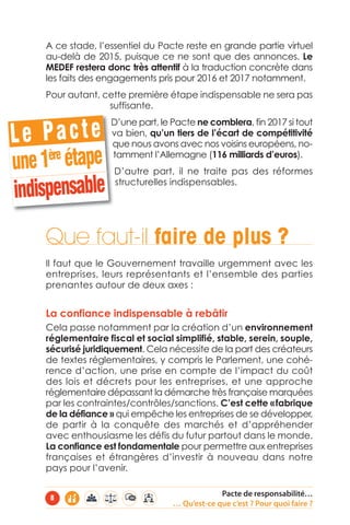 A ce stade, l’essentiel du Pacte reste en grande partie virtuel 
au-delà de 2015, puisque ce ne sont que des annonces. Le 
MEDEF restera donc très attentif à la traduction concrète dans 
les faits des engagements pris pour 2016 et 2017 notamment. 
Pour autant, cette première étape indispensable ne sera pas 
suffisante. 
D’une part, le Pacte ne comblera, fin 2017 si tout 
va bien, qu’un tiers de l’écart de compétitivité 
que nous avons avec nos voisins européens, no-tamment 
l’Allemagne (116 milliards d’euros). 
D’autre part, il ne traite pas des réformes 
structurelles indispensables. 
L e P a c t e 
une 1ère étape 
indispensable 
Que faut-il faire de plus ? 
Il faut que le Gouvernement travaille urgemment avec les 
entreprises, leurs représentants et l’ensemble des parties 
prenantes autour de deux axes : 
La confiance indispensable à rebâtir 
Cela passe notamment par la création d’un environnement 
réglementaire fiscal et social simplifié, stable, serein, souple, 
sécurisé juridiquement. Cela nécessite de la part des créateurs 
de textes réglementaires, y compris le Parlement, une cohé-rence 
d’action, une prise en compte de l’impact du coût 
des lois et décrets pour les entreprises, et une approche 
réglementaire dépassant la démarche très française marquées 
par les contraintes/contrôles/sanctions. C’est cette « fabrique 
de la défiance » qui empêche les entreprises de se développer, 
de partir à la conquête des marchés et d’appréhender 
avec enthousiasme les défis du futur partout dans le monde. 
La confiance est fondamentale pour permettre aux entreprises 
françaises et étrangères d’investir à nouveau dans notre 
pays pour l’avenir. 
Pacte de responsabilité… 
… Qu’est-ce que c’est ? Pour quoi faire ? 8 
 