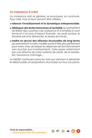 La croissance à créer 
La croissance doit se générer, se provoquer, se construire. 
Pour cela, trois actions doivent être utilisées : 
◆ relancer l’investissement et la dynamique entrepeneuriale. 
◆ débloquer des leviers transverses et sectoriels qui permettent 
de libérer des « poches » de croissance et d’emplois à court 
terme et n’ont pas d’impact financier : les seuils sociaux, le 
travail le soir et le dimanche, le temps de travail… 
◆ mettre en oeuvre des réformes structurelles de long terme 
qui permettront à notre modèle social d’être plus performant 
pour moins cher, de baisser les dépenses de fonctionnement 
sans toucher aux investissements. Cela passe notamment 
par une réforme de notre système de santé, de la retraite, 
de l’assurance chômage… 
Le MEDEF continuera dans les mois qui viennent à alimenter 
le débat public en propositions structurées sur tous ces points. 
Pacte de responsabilité… 
… Qu’est-ce que c’est ? Pour quoi faire ? 9 
 