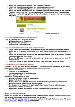 • Relier une notice bibliographique à une conférence en ligne
• Relier une notice bibliographique à une bibliographie commentée
• Relier une notice bibliographique aux versions électroniques
• Relier une notice bibliographique aux commentaires des bibliothécaires et des lecteurs
(Babelio, LibraryThing etc.) et avoir la possibilité d’ajouter ses propres commentaires.
• Relier une notice bibliographique à des informations enrichies (résumé, biographie,
FAQ etc.)
Permalien de notice codé QR
LA VALORISATION DES COLLECTIONS PAR L’EXPOSITION
Ajout de QR codes aux cartels des vitrines :
• Vidéos en liens avec l’exposition
• Programme des animations
• Bibliographie à partir de l’opac
LA VALORISATION DES COLLECTIONS DÉMATÉRIALISÉES/INVISIBLES
• Coller sur un livre imprimé le QR code de sa version électronique ou créer un fantôme
• Coller sur un rayonnage thématique le QR code d’une bibliographie de documents en
ligne
• Coller sur le casier d’un périodique, un QR code donnant accès à la base de données
contenant la version électronique
• Créer des QR codes menant à la réservation en ligne pour les documents à taux de
rotation élevé
• Construire un jeu de piste pour découvrir les collections grâce à des QR codes
LA DISSÉMINATION DES INFORMATIONS PRATIQUES
Imprimés - et affichés dans la bibliothèque où à l’extérieur- ou bien publiés sur écran, les QR
codes permettent d’enregistrer rapidement des mémos comme :
• Heures d’ouverture
• Contacts de la bibliothèque
• Adresse du site web de la bibliothèque
• Les règles de prêt
Ou bien de disposer d’aide en ligne :
• Tutoriel vidéo pour utiliser le photocopieur
• Guide d’orientation en ligne
• Marque-page où le QR code envoie sur le compte-lecteur pour prolonger ses livres
• Visite virtuelle ou audio-tour de la bibliothèque
• Jeu de piste pour découvrir de façon plus ludique les services de la bibliothèque
• Tutoriel pour utiliser le catalogue
• Renvoi vers les sites de réponses en ligne (bibliosSésame, Rue des Facs etc.)
PRÉCAUTIONS D’EMPLOI
Penser aux usagers qui ne possèdent pas de Smartphones en mettant à disposition du public
une tablette (iPad) ou un ordinateur équipé d’une webcam.
Plus une URL est courte, plus le code sera facilement décodé. Raccourcir une URL avec
https://bitly.com/ ou http://goo.gl/ par exemple.
 