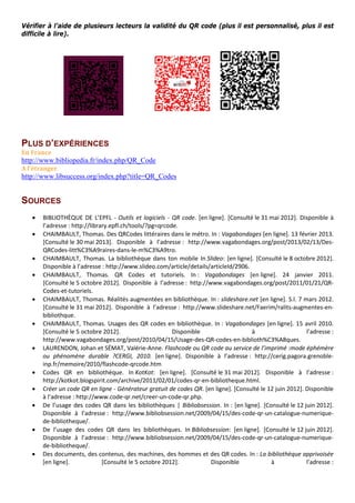 Vérifier à l’aide de plusieurs lecteurs la validité du QR code (plus il est personnalisé, plus il est
difficile à lire).
PLUS D’EXPÉRIENCES
En France
http://www.bibliopedia.fr/index.php/QR_Code
A l’étranger
http://www.libsuccess.org/index.php?title=QR_Codes
SOURCES
• BIBLIOTHÈQUE DE L’EPFL - Outils et logiciels - QR code. [en ligne]. [Consulté le 31 mai 2012]. Disponible à
l’adresse : http://library.epfl.ch/tools/?pg=qrcode.
• CHAIMBAULT, Thomas. Des QRCodes littéraires dans le métro. In : Vagabondages [en ligne]. 13 février 2013.
[Consulté le 30 mai 2013]. Disponible à l’adresse : http://www.vagabondages.org/post/2013/02/13/Des-
QRCodes-litt%C3%A9raires-dans-le-m%C3%A9tro.
• CHAIMBAULT, Thomas. La bibliothèque dans ton mobile In Slideo: [en ligne]. [Consulté le 8 octobre 2012].
Disponible à l’adresse : http://www.slideo.com/article/details/articleId/2906.
• CHAIMBAULT, Thomas. QR Codes et tutoriels. In : Vagabondages [en ligne]. 24 janvier 2011.
[Consulté le 5 octobre 2012]. Disponible à l’adresse : http://www.vagabondages.org/post/2011/01/21/QR-
Codes-et-tutoriels.
• CHAIMBAULT, Thomas. Réalités augmentées en bibliothèque. In : slideshare.net [en ligne]. S.l. 7 mars 2012.
[Consulté le 31 mai 2012]. Disponible à l’adresse : http://www.slideshare.net/Faerim/ralits-augmentes-en-
bibliothque.
• CHAIMBAULT, Thomas. Usages des QR codes en bibliothèque. In : Vagabondages [en ligne]. 15 avril 2010.
[Consulté le 5 octobre 2012]. Disponible à l’adresse :
http://www.vagabondages.org/post/2010/04/15/Usage-des-QR-codes-en-biblioth%C3%A8ques.
• LAURENDON, Johan et SÉMAT, Valérie-Anne. Flashcode ou QR code au service de l’imprimé :mode éphémère
ou phénomène durable ?CERGI, 2010. [en ligne]. Disponible à l’adresse : http://cerig.pagora.grenoble-
inp.fr/memoire/2010/flashcode-qrcode.htm
• Codes QR en bibliothèque. In KotKot: [en ligne]. [Consulté le 31 mai 2012]. Disponible à l’adresse :
http://kotkot.blogspirit.com/archive/2011/02/01/codes-qr-en-bibliotheque.html.
• Créer un code QR en ligne - Générateur gratuit de codes QR. [en ligne]. [Consulté le 12 juin 2012]. Disponible
à l’adresse : http://www.code-qr.net/creer-un-code-qr.php.
• De l’usage des codes QR dans les bibliothèques | Bibliobsession. In : [en ligne]. [Consulté le 12 juin 2012].
Disponible à l’adresse : http://www.bibliobsession.net/2009/04/15/des-code-qr-un-catalogue-numerique-
de-bibliotheque/.
• De l’usage des codes QR dans les bibliothèques. In Bibliobsession: [en ligne]. [Consulté le 12 juin 2012].
Disponible à l’adresse : http://www.bibliobsession.net/2009/04/15/des-code-qr-un-catalogue-numerique-
de-bibliotheque/.
• Des documents, des contenus, des machines, des hommes et des QR codes. In : La bibliothèque apprivoisée
[en ligne]. [Consulté le 5 octobre 2012]. Disponible à l’adresse :
 