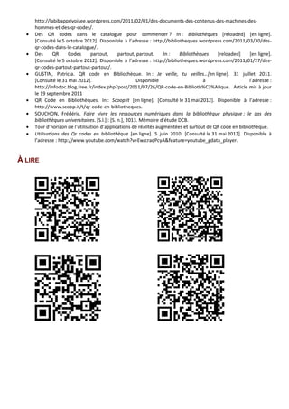 http://labibapprivoisee.wordpress.com/2011/02/01/des-documents-des-contenus-des-machines-des-
hommes-et-des-qr-codes/.
• Des QR codes dans le catalogue pour commencer ? In : Bibliothèques [reloaded] [en ligne].
[Consulté le 5 octobre 2012]. Disponible à l’adresse : http://bibliotheques.wordpress.com/2011/03/30/des-
qr-codes-dans-le-catalogue/.
• Des QR Codes partout, partout, partout. In : Bibliothèques [reloaded] [en ligne].
[Consulté le 5 octobre 2012]. Disponible à l’adresse : http://bibliotheques.wordpress.com/2011/01/27/des-
qr-codes-partout-partout-partout/.
• GUSTIN, Patricia. QR code en Bibliothèque. In : Je veille, tu veilles…[en ligne]. 31 juillet 2011.
[Consulté le 31 mai 2012]. Disponible à l’adresse :
http://infodoc.blog.free.fr/index.php?post/2011/07/26/QR-code-en-Biblioth%C3%A8que. Article mis à jour
le 19 septembre 2011
• QR Code en Bibliothèques. In : Scoop.it [en ligne]. [Consulté le 31 mai 2012]. Disponible à l’adresse :
http://www.scoop.it/t/qr-code-en-bibliotheques.
• SOUCHON, Frédéric. Faire vivre les ressources numériques dans la bibliothèque physique : le cas des
bibliothèques universitaires. [S.l.] : [S. n.], 2013. Mémoire d’étude DCB.
• Tour d’horizon de l’utilisation d’applications de réalités augmentées et surtout de QR code en bibliothèque.
• Utilisations des Qr codes en bibliothèque [en ligne]. 5 juin 2010. [Consulté le 31 mai 2012]. Disponible à
l’adresse : http://www.youtube.com/watch?v=EwjcraqPcyA&feature=youtube_gdata_player.
À LIRE
 