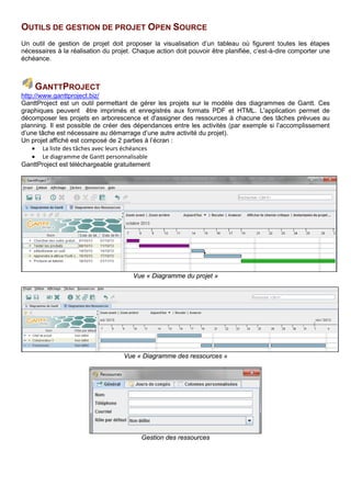 OUTILS DE GESTION DE PROJET OPEN SOURCE
Un outil de gestion de projet doit proposer la visualisation d’un tableau où figurent toutes les étapes
nécessaires à la réalisation du projet. Chaque action doit pouvoir être planifiée, c’est-à-dire comporter une
échéance.
GANTTPROJECT
http://www.ganttproject.biz/
GanttProject est un outil permettant de gérer les projets sur le modèle des diagrammes de Gantt. Ces
graphiques peuvent être imprimés et enregistrés aux formats PDF et HTML. L'application permet de
décomposer les projets en arborescence et d'assigner des ressources à chacune des tâches prévues au
planning. Il est possible de créer des dépendances entre les activités (par exemple si l’accomplissement
d’une tâche est nécessaire au démarrage d’une autre activité du projet).
Un projet affiché est composé de 2 parties à l’écran :
• La liste des tâches avec leurs échéances
• Le diagramme de Gantt personnalisable
GanttProject est téléchargeable gratuitement.
Vue « Diagramme du projet »
Vue « Diagramme des ressources »
Gestion des ressources
 