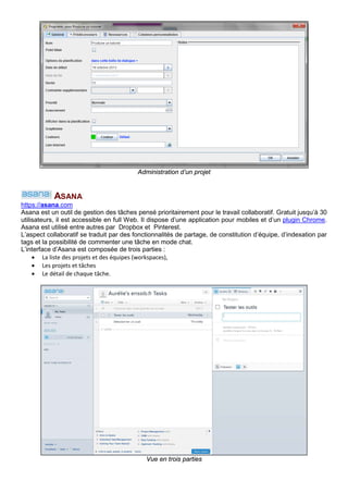 Administration d’un projet
ASANA
https://asana.com
Asana est un outil de gestion des tâches pensé prioritairement pour le travail collaboratif. Gratuit jusqu’à 30
utilisateurs, il est accessible en full Web. Il dispose d’une application pour mobiles et d’un plugin Chrome.
Asana est utilisé entre autres par Dropbox et Pinterest. Il existe des applis Android et IOS.
L’aspect collaboratif se traduit par des fonctionnalités de partage, de constitution d’équipe, d’indexation par
tags et la possibilité de commenter une tâche en mode chat.
Une vue présente l’avancée du projet.
Vue Progress du projet
 