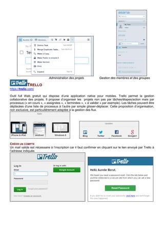 PROJECT LIBRE
http://www.projectlibre.org/
Cet outil de planification de projet s’inspire de Microsoft Project avec lequel il est compatible. Il propose des
diagrammes de Gantt, de PERT, WBS et RBS et la gestion de la valeur acquise. La gestion des tâches est
facilitée par l’édition du chemin critique. L’impression est possible ainsi que la conversion en PDF.
Le logiciel est téléchargeable gratuitement.
TRELLO
https://trello.com/
Outil full Web gratuit qui dispose d’une application native pour mobiles. Trello permet la gestion
collaborative des projets. Il propose d’organiser les projets non pas par tâches/étapes/action mais par
processus (« en cours », « assignées », « terminées », « à valider » par exemple). Les tâches peuvent être
déplacées d’une liste de processus à l’autre par simple glisser-déplacer. Cette proposition d’organisation,
non exclusive, est particulièrement adaptée à la gestion des flux.
Trello est disponible en version mobile (IOS et Android) et fonctionne avec les navigateurs Chrome,
Firefox, Opéra et Safari.
Une version payante, non présentée ici, est disponible.
CREER UN COMPTE
Un mail valide est nécessaire à l’inscription car il faut confirmer en cliquant sur le lien envoyé par Trello à
l’adresse indiquée.
CREER UN PROJET (TABLEAU)
Le tableau représentant le projet est constitué de listes. Un projet peut être privé ou public, lié à une équipe
ou non. Certaines options ne sont proposées que si une équipe est désignée.
 