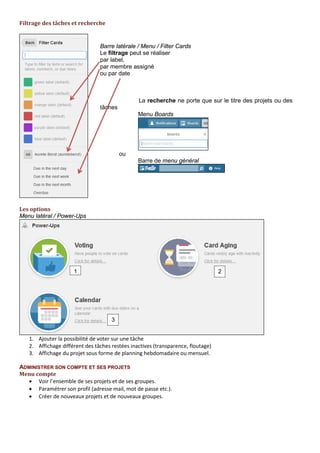 Filtrage des tâches et recherche
Les opérateurs de recherche peuvent servir à sélectionner les tâches avec des pièces jointes, avec une
date d’échéance de 24 heures ou sans assignation par exemple.
Les options
Menu latéral / Power Ups
ADMINISTRER SON COMPTE ET SES PROJETS
Menu compte
• Voir l’ensemble de ses cartes et de ses équipes.
• Paramétrer son profil (adresse mail, mot de passe etc.).
Barre latérale / Menu / Filter Cards
Le filtrage peut se réaliser :
• par label,
• par membre assigné
• ou par date
La recherche ne porte que sur le titre des projets ou des
tâches
Menu Tableaux
ou
Barre de menu général
1
2
3
1. Affichage du projet sous forme de planning
hebdomadaire ou mensuel.
2. Affichage différent des tâches restées inactives
(transparence, floutage)
3. Ajouter la possibilité de voter sur une tâche
Une seule option par tableau
 
