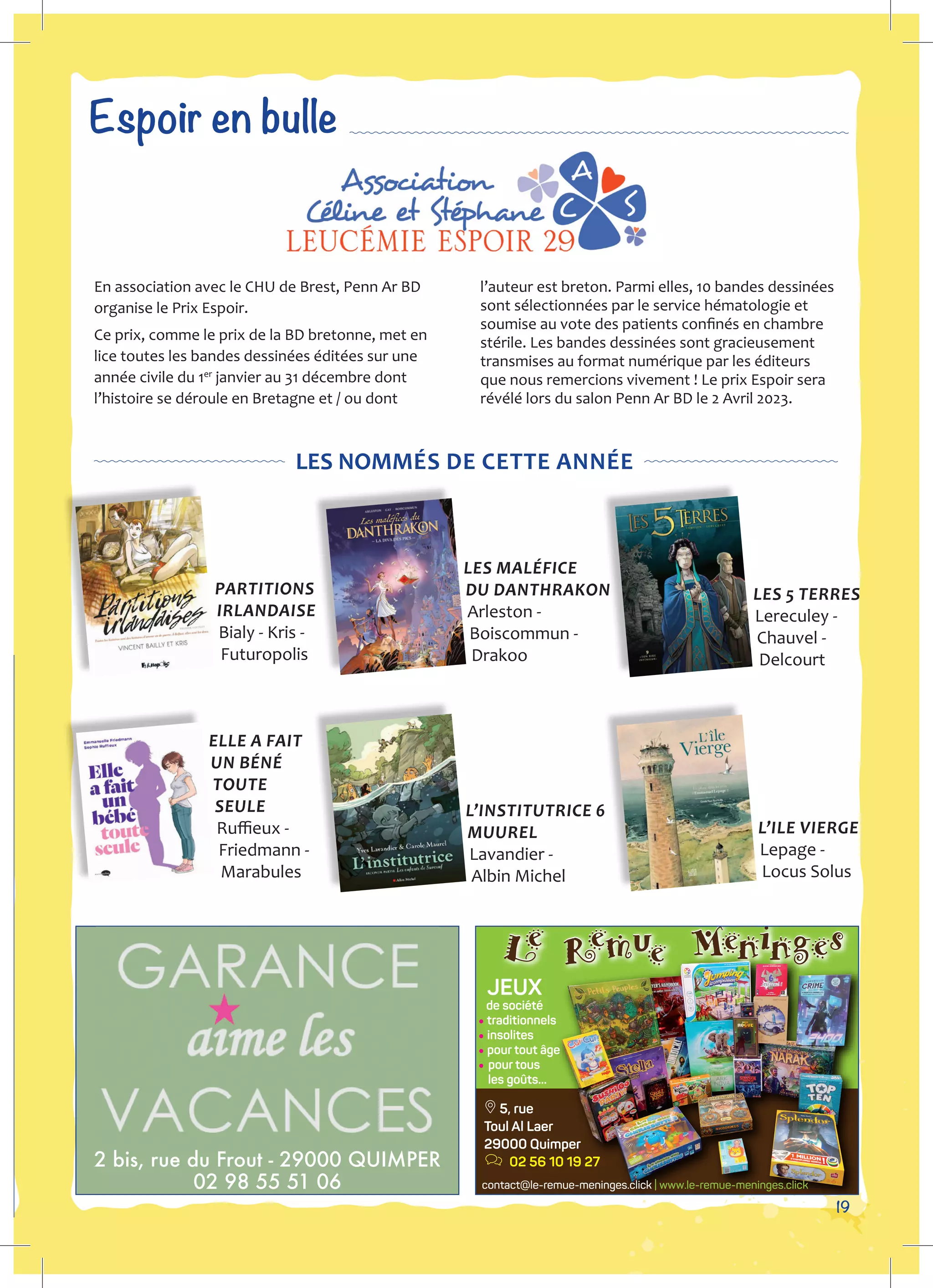 19
JEUX
de société
•traditionnels
• insolites
• pour tout âge
• pour tous
les goûts...
a 5, rue
Toul Al Laer
29000 Quimper
j 02 56 10 19 27
contact@le-remue-meninges.click | www.le-remue-meninges.click
2 bis, rue du Frout - 29000 QUIMPER
02 98 55 51 06
Espoir en bulle
En association avec le CHU de Brest, Penn Ar BD
organise le Prix Espoir.
Ce prix, comme le prix de la BD bretonne, met en
lice toutes les bandes dessinées éditées sur une
année civile du 1er
janvier au 31 décembre dont
l’histoire se déroule en Bretagne et / ou dont
l’auteur est breton. Parmi elles, 10 bandes dessinées
sont sélectionnées par le service hématologie et
soumise au vote des patients confinés en chambre
stérile. Les bandes dessinées sont gracieusement
transmises au format numérique par les éditeurs
que nous remercions vivement ! Le prix Espoir sera
révélé lors du salon Penn Ar BD le 2 Avril 2023.
LES NOMMÉS DE CETTE ANNÉE
PARTITIONS
IRLANDAISE
Bialy - Kris -
Futuropolis
ELLE A FAIT
UN BÉNÉ
TOUTE
SEULE
Ruffieux -
Friedmann -
Marabules
LES MALÉFICE
DU DANTHRAKON
Arleston -
Boiscommun -
Drakoo
L’INSTITUTRICE 6
MUUREL
Lavandier -
Albin Michel
LES 5 TERRES
Lereculey -
Chauvel -
Delcourt
L’ILE VIERGE
Lepage -
Locus Solus
 