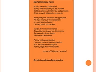 Mort d’Hommes à Homs
Homs, cœur du conflit armé,
Homs, ville dévastée par les rivalités.
Soldats syriens, disciples du tout puissant,
Civils en péril, délaissés, innocents.
Sans pitié pour terrasser les opposants,
Tel était l’ordre de mon dirigeant.
Un bruit assourdissant,
L’enfant gisait inconscient.
Martyr de mon inconscience,
Disparition de l’espoir de l’innocence.
Symbole de réconciliation,
Victime de l’aliénation.
Face à cette abomination,
Le temps de la remise en question.
Non volontaire et embrigadé,
J’étais piégé dans l’immoralité.
Youssouf Siddique Laouamri
Borotto Laureline et Biarez Apolline
 