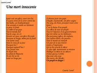 Une mort innocente
Samir voit son père, court vers lui
Il a juste envie de le serrer contre lui
Des balles, un bombardement
Une seconde et tombe un bâtiment
La peur, le bruit
La colère d’un pays
Tout le monde fuit
Tout à coup, un cri
Devant ses yeux, son père s’écroule
Personne ne bouge, même pas la foule
Une larme coule
Dans le creux de sa joue
Pourquoi lui ?
Pourquoi aujourd’hui ?
Il ne faisait rien
Ne disait rien
En allant à l’épicerie
Ils ont ôté sa vie
Samir ne bouge pas
Il observe juste son papa
Choqué, traumatisé, son père saigne
Du sang, du bruit, pourquoi toute cette
haine ?
C’est la haine d’un peuple
La colère de tout un peuple
Face à l’injustice d’un gouvernement
Qui tire même sur les habitants
Des personnes âgées, des enfants,
Des soldats libres, des parents.
Tout le monde est menacé
Un jour de ne pas rentrer
Samir a l’impression
Qu’on lui arrache le cœur
Le plus âgé, maintenant sa mission
Protéger sa mère et ses sœurs
Il faut que ça s’arrête
Que tout cela cesse
Des morts, des blessés
Un peuple en danger !
Laurie Lunel
Laurie Lunel
 