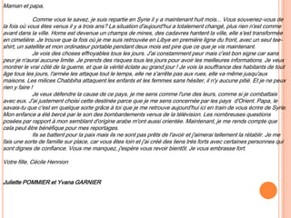 Maman et papa,
Comme vous le savez, je suis repartie en Syrie il y a maintenant huit mois... Vous souvenez-vous de
la fois où vous êtes venus il y a trois ans? La situation d'aujourd'hui a totalement changé, plus rien n'est comme
avant dans la ville. Homs est devenue un champs de mines, des cadavres hantent la ville, elle s'est transformée
en cimetière. Je trouve que la fois où je me suis retrouvée en Libye en première ligne du front, avec un seul tee-
shirt, un satellite et mon ordinateur portable pendant deux mois est pire que ce que je vis maintenant.
Je vois des choses effroyables tous les jours. J'ai constamment peur mais c'est bon signe car sans
peur je n'aurai aucune limite. Je prends des risques tous les jours pour avoir les meilleures informations. Je veux
montrer le vrai côté de la guerre, et que la vérité éclate au grand jour ! Je vois la souffrance des habitants de tout
âge tous les jours, l'armée les attaque tout le temps, elle ne s'arrête pas aux rues, elle va même jusqu'aux
maisons. Les milices Chabbiha attaquent les enfants et les femmes sans hésiter, il n'y aucune pitié. Et je ne peux
rien y faire !
Je veux défendre la cause de ce pays, je me sens comme l'une des leurs, comme si je combattais
avec eux. J'ai justement choisi cette destinée parce que je me sens concernée par les pays d'Orient. Papa, le
savais-tu que c'est en quelque sorte grâce à toi que je me retrouve aujourd'hui ici en train de vous écrire de Syrie.
Mon enfance a été bercé par le son des bombardements venus de la télévision. Les nombreuses questions
posées par rapport à mon semblant d'origine arabe m'ont aussi orientée. Maintenant, je me rends compte que
cela peut être bénéfique pour mes reportages.
Ils se battent pour la paix mais ils ne sont pas prêts de l'avoir et j'aimerai tellement la rétablir. Je me
fais une sorte de famille sur place, car vous êtes loin et j'ai créé des liens très forts avec certaines personnes qui
sont dignes de confiance. Vous me manquez, j'espère vous revoir bientôt. Je vous embrasse fort.
Votre fille, Cécile Hennion
Juliette POMMIER et Yvana GARNIER
 