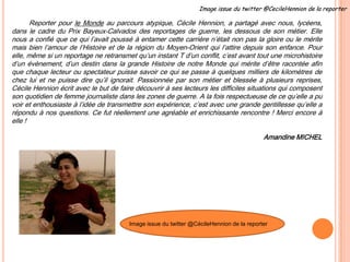 Reporter pour le Monde au parcours atypique, Cécile Hennion, a partagé avec nous, lycéens,
dans le cadre du Prix Bayeux-Calvados des reportages de guerre, les dessous de son métier. Elle
nous a confié que ce qui l’avait poussé à entamer cette carrière n’était non pas la gloire ou le mérite
mais bien l’amour de l’Histoire et de la région du Moyen-Orient qui l’attire depuis son enfance. Pour
elle, même si un reportage ne retransmet qu’un instant T d’un conflit, c’est avant tout une microhistoire
d’un évènement, d’un destin dans la grande Histoire de notre Monde qui mérite d’être racontée afin
que chaque lecteur ou spectateur puisse savoir ce qui se passe à quelques milliers de kilomètres de
chez lui et ne puisse dire qu’il ignorait. Passionnée par son métier et blessée à plusieurs reprises,
Cécile Hennion écrit avec le but de faire découvrir à ses lecteurs les difficiles situations qui composent
son quotidien de femme journaliste dans les zones de guerre. A la fois respectueuse de ce qu’elle a pu
voir et enthousiaste à l’idée de transmettre son expérience, c’est avec une grande gentillesse qu’elle a
répondu à nos questions. Ce fut réellement une agréable et enrichissante rencontre ! Merci encore à
elle !
Amandine MICHEL
Image issue du twitter @CécileHennion de la reporter
Image issue du twitter @CecileHennion de la reporterImage issue du twitter @CecileHennion de la reporter
 