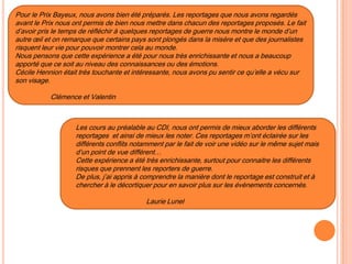 Pour le Prix Bayeux, nous avons bien été préparés. Les reportages que nous avons regardés
avant le Prix nous ont permis de bien nous mettre dans chacun des reportages proposés. Le fait
d’avoir pris le temps de réfléchir à quelques reportages de guerre nous montre le monde d’un
autre œil et on remarque que certains pays sont plongés dans la misère et que des journalistes
risquent leur vie pour pouvoir montrer cela au monde.
Nous pensons que cette expérience a été pour nous très enrichissante et nous a beaucoup
apporté que ce soit au niveau des connaissances ou des émotions.
Cécile Hennion était très touchante et intéressante, nous avons pu sentir ce qu’elle a vécu sur
son visage.
Clémence et Valentin
Les cours au préalable au CDI, nous ont permis de mieux aborder les différents
reportages et ainsi de mieux les noter. Ces reportages m’ont éclairée sur les
différents conflits notamment par le fait de voir une vidéo sur le même sujet mais
d’un point de vue différent…
Cette expérience a été très enrichissante, surtout pour connaitre les différents
risques que prennent les reporters de guerre.
De plus, j’ai appris à comprendre la manière dont le reportage est construit et à
chercher à le décortiquer pour en savoir plus sur les évènements concernés.
Laurie Lunel
 