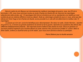 Dans le cadre du prix Bayeux qui récompense les meilleurs reportages de guerre, nous, les ES de la
terminale L /ES, nous nous sommes rendus au lycée Charles de Gaulle afin de visionner les reportages
sélectionnés cette année, soit 10 reportages très forts en émotions qui ont su représenter une réalité qui s’est
avérée de par sa violence difficile à croire au départ. Suite au visionnage complet de ceux-ci, nous, ainsi que des
élèves de Victor Hugo et de Charles de Gaulle, avons procédé à un vote afin de déterminer le meilleur des 10
reportages.
La pause qui s’en est suivie fut bénéfique pour décompresser. De retour en salle, Cécile Hennion , reporter
de guerre a su, à travers sa grande expérience du terrain et de la guerre, répondre aux questions des élèves des
différents établissements présents . Ses réponses furent d’ailleurs très claires et crues. Nous en gardons un
souvenir positif et espérons que d’autres élèves du lycée Jeanne d’Arc pourront en profiter à l’ avenir. Merci à
Mme Sakhi, à Mme Le Guérinel ainsi qu’à Mr weber pour nous avoir donné la chance d’y participer.
Pierre Defever pour la feuille semaine
 
