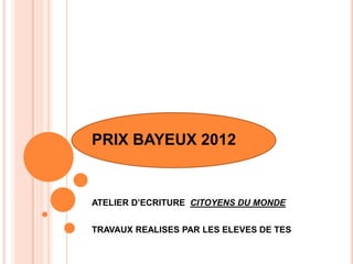 PRIX BAYEUX 2012
ATELIER D’ECRITURE CITOYENS DU MONDE
TRAVAUX REALISES PAR LES ELEVES DE TES
 