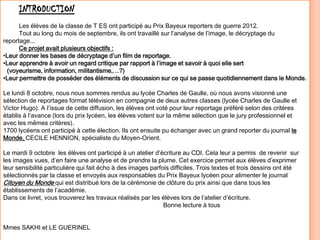 INTRODUCTION
Les élèves de la classe de T ES ont participé au Prix Bayeux reporters de guerre 2012.
Tout au long du mois de septembre, ils ont travaillé sur l’analyse de l’image, le décryptage du
reportage...
Ce projet avait plusieurs objectifs :
•Leur donner les bases de décryptage d’un film de reportage.
•Leur apprendre à avoir un regard critique par rapport à l’image et savoir à quoi elle sert
(voyeurisme, information, militantisme,…?)
•Leur permettre de posséder des éléments de discussion sur ce qui se passe quotidiennement dans le Monde.
Le lundi 8 octobre, nous nous sommes rendus au lycée Charles de Gaulle, où nous avons visionné une
sélection de reportages format télévision en compagnie de deux autres classes (lycée Charles de Gaulle et
Victor Hugo). A l’issue de cette diffusion, les élèves ont voté pour leur reportage préféré selon des critères
établis à l’avance (lors du prix lycéen, les élèves votent sur la même sélection que le jury professionnel et
avec les mêmes critères).
1700 lycéens ont participé à cette élection. Ils ont ensuite pu échanger avec un grand reporter du journal le
Monde, CECILE HENNION, spécialiste du Moyen-Orient.
Le mardi 9 octobre les élèves ont participé à un atelier d’écriture au CDI. Cela leur a permis de revenir sur
les images vues, d’en faire une analyse et de prendre la plume. Cet exercice permet aux élèves d’exprimer
leur sensibilité particulière qui fait écho à des images parfois difficiles. Trois textes et trois dessins ont été
sélectionnés par la classe et envoyés aux responsables du Prix Bayeux lycéen pour alimenter le journal
Citoyen du Monde qui est distribué lors de la cérémonie de clôture du prix ainsi que dans tous les
établissements de l’académie.
Dans ce livret, vous trouverez les travaux réalisés par les élèves lors de l’atelier d’écriture.
Bonne lecture à tous
Mmes SAKHI et LE GUERINEL
 