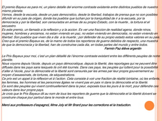 El premio Bayeux es para mi, un plano detalle del enorme contraste existente entre distintos pueblos de nuestro
mismo planeta.
Vemos, desde la escuela, desde un pais democratico, desde la libertad, trabajos de prensa que no son posibles
difundir en su pais de origen, donde los pueblos que luchan por la tranquilidad de ir a la escuela, por la
democracia y por la libertad, son censurados en armas de su propio Estado, con la muerte , la tortura et el
secuestro.
Es este premio, un llamado a la reflexion y a la accion. Es ver una fraccion de realidad agena, donde ninos,
mujeres, hombres y anciamos, no estan viviendo en paz, no estan viviendo en democratia, no estan viviendo en
libertad. Son pueblos que viven dia a dia a la muerte ; por defender de su propio estado estos valores en su pais.
Creo que el premio Bayeux es, de la mamo de todos los reporteros de guerra debidos de respecto, una muestra
de que la democracia y la libertad, han de construirse cada dia, en todas partes del mundo y entre todos.
Fermin Paz élève argentin
Le Prix Bayeux pour moi, c’est un plan détaillé de l’énorme contraste existant entre les différents peuples de notre
planète.
Nous voyons depuis l’école, depuis un pays démocratique, depuis la liberté, des reportages qui ne peuvent être
diffusés dans les pays sans lesquels ils ont été tournés. Dans ces pays, les peuples qui luttent pour la possibilité
d’aller à l’école, pour la démocratie et la liberté sont censurés par les armes par leur propre gouvernement au
moyen d’assassinats, de tortures, de séquestrations.
Ce prix est un appel à la réflexion et à l’action. Cela consiste à voir une fraction de réalité lointaine, où les enfants,
les femmes, les hommes et les personnes âgées ne vivent pas en paix ni dans la démocratie et la liberté.
Ce sont des peuples qui vivent continuellement dans la peur, exposés tous les jours à la mort, pour défendre ces
valeurs dans leur propre pays.
Je crois que le Prix Bayeux dit au nom de tous les reporters de guerre que la démocratie et la liberté doivent se
construire chaque jour partout dans le monde et entre tous.
Merci aux professeurs d’espagnol, Mme Joly et Mr Brard pour les corrections et la traduction.
 