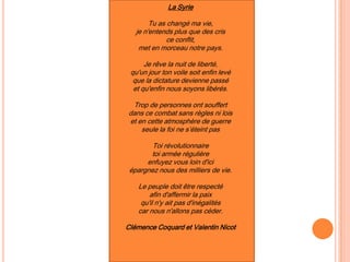 La Syrie
Tu as changé ma vie,
je n'entends plus que des cris
ce conflit,
met en morceau notre pays.
Je rêve la nuit de liberté,
qu'un jour ton voile soit enfin levé
que la dictature devienne passé
et qu'enfin nous soyons libérés.
Trop de personnes ont souffert
dans ce combat sans règles ni lois
et en cette atmosphère de guerre
seule la foi ne s’éteint pas
Toi révolutionnaire
toi armée régulière
enfuyez vous loin d'ici
épargnez nous des milliers de vie.
Le peuple doit être respecté
afin d'affermir la paix
qu'il n'y ait pas d'inégalités
car nous n'allons pas céder.
Clémence Coquard et Valentin Nicot
 