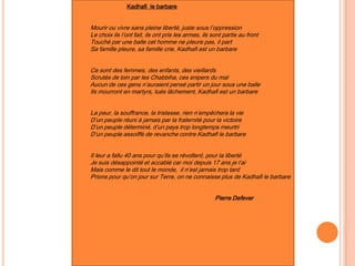 Kadhafi le barbare
Mourir ou vivre sans pleine liberté, juste sous l’oppression
Le choix ils l’ont fait, ils ont pris les armes, ils sont partis au front
Touché par une balle cet homme ne pleure pas, il part
Sa famille pleure, sa famille crie, Kadhafi est un barbare
Ce sont des femmes, des enfants, des vieillards
Scrutés de loin par les Chabbiha, ces snipers du mal
Aucun de ces gens n’auraient pensé partir un jour sous une balle
Ils mourront en martyrs, tués lâchement, Kadhafi est un barbare
La peur, la souffrance, la tristesse, rien n’empêchera la vie
D’un peuple réuni à jamais par la fraternité pour la victoire
D’un peuple déterminé, d’un pays trop longtemps meurtri
D’un peuple assoiffé de revanche contre Kadhafi le barbare
Il leur a fallu 40 ans pour qu’ils se révoltent, pour la liberté
Je suis désappointé et accablé car moi depuis 17 ans je l’ai
Mais comme le dit tout le monde, il n’est jamais trop tard
Prions pour qu’on jour sur Terre, on ne connaisse plus de Kadhafi le barbare
Pierre Defever
 