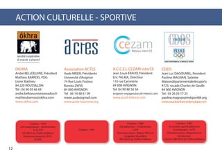 ACTION CULTURELLE - SPORTIVE
OKHRA
André BELLOEUVRE, Président
Mathieu BARROIS, PDG
Usine Mathieu
84 220 ROUSSILLON
Tél : 04 90 05 66 69
andre.belloeuvre@wanadoo.fr
mathieubarrois@okhra.com
www.okhra.com
Association ACTES
Aude MEIER, Présidente
Université d’Avignon
74 Rue Louis Pasteur
Bureau 2W56
84 000 AVIGNON
Tel : 06 14 48 61 09
meier.aude@gmail.com
www.actes-tourisme.org
A.C.C.E.L CEZAM interCE
Jean Louis ERAUD, Président
Eric PALMA, Directeur
116 rue Carreterie
84 000 AVIGNON
Tel: 04 90 86 56 56
avignon-voyages@accel-interce.com
www.accel-interce.com
CDOS
Jean Luc DAGOUMEL, President
Pauline MAGNAN, Salariée
Maisondépartementaledessports
4725, rocade Charles de Gaulle
84 000 AVIGNON
Tel : 04 26 03 17 25
pauline.magnan@mdsport84.org
www.vaucluse.franceolympique.com
Création : 1994
250 coopérateurs - 40 bénévoles
10,32 ETP
650 000 € de Chiffre d’affaires
Personnes reçues en 2013 :
35 000
Création : 1983
55 comités sportif adhérents
35 bénévoles - 4 ETP
Périmètre action : Département
de Vaucluse
Environ 280 000 € de Chiffre d’affaires
Création : 1986
320 adhérents - 10 bénévoles
5 ETP
Périmètre action : Région PACA et
Langedoc Roussillon
885 000 € de Chiffre d’affaires
Création : 1987
12
 