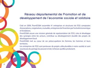 Réseau départemental de Promotion et de
développement de l’économie sociale et solidaire
Créé en 2009, PromESS84 rassemble 41 entreprises et structures de l’ESS composées
d’associations,coopératives,mutuelles,entreprisesdel’insertionparl’activitééconomique
et fondations.
PromESS84 assure une mission générale de représentation de l’ESS, crée et développe
des synergies entre les acteurs, contribue au développement durable des projets de
développement local.
PromESS84 met au coeur de ses préoccupations les femmes, les hommes et leurs
territoires.
Les entreprises de l’ESS sont porteuses de projets utiles,durables à notre socièté et sont
soucieuses du partage du pouvoir et des richesses qu’elles produisent.
2
 