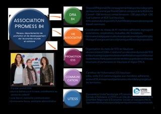 ASSOCIATION
PROMESS 84
VIE
ASSOCIATIVE
PROMOTION
ESS
Réseau départemental de
promotion et de développement
de l’économie sociale
et solidaire
Convention Unité Territoriale d’Économie
Sociale et Solidaire. L’UTESS a un rôle de représentation de la
Chambre Régionale d Économie Sociale et Solidaire PACA.
Saproximitéestunatoutpourladynamiqueéconomiqueetsociale.
DispositifRégionald’Accompagnementdesporteursdeprojets
deVaucluseaniméparPromESS84etcomposédelaBGEActiv
Conseil-CBEVentouxcomtatVenaissin-CBEpaysd’Apt-CBE
Sud Luberon et M2E Sud Vaucluse.
ArticulationdesdispositifsDLAetDRA84àtraversdestempsde
travail communs.
Coordination du réseau de 41 membres adhérents regroupant
associations, coopératives, mutuelles, IAE, fondations.
Séminairestratégiqueannuelsurlesenjeuxéconomiquesetl’emploi.
Pilotaged’unegouvernancedynamiqueetforcedeproposition.
Organisation du mois de l’ESS en Vaucluse :
«lesrencontresESS84».Créationd’uncalendrierdumoisdel’ESS
enVaucluseregroupanttouteslesmanifestationsquiontlieuxsur
nosterritoires.Participationetinterventionsauprèsdenombreuses
structures et partenaires en Vaucluse et région PACA.
Carrefour de l’information ESS Vaucluse :
infos, veille ESS communiquées aux membres adhérents,
acteursESS,entreprisesetpartenairescréantdelasynergiesur
les territoires.
DRA
84
Équipe promESS84
Martine Béthencourt-Scherer, coordinatrice au
service du collectif
Julie Benoit, assistante communication
Emmanuelle Roiron, assistante administrative
COMMUNI
UTESS
3
CATION
 
