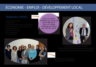 ÉCONOMIE - EMPLOI - DÉVELOPPEMENT LOCAL 		
Signature convention UTESS
FatihaBENNACEURprésidentedePromESS84
Michel FAURE, président de la CRESS PACA
Accompagnateurs emploi,
développement DRA 84
4
Quelques chiffres...
Promess84 rassemble :
3 709,63 ETP
467 660 adhérents en Vaucluse et PACA
1 866 bénevoles en Vaucluse et PACA
314 000 sociétaires
2000 000 000 clients
250 coopérateurs
6 700 étudiants
Pour un Chiffre
d’Affaires en Vaucluse
de 10 488 666 €
Pour un Chiffre
d’Affaires en PACA
de 1 247 832 222 €
 