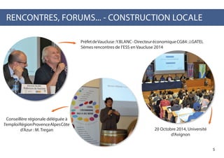 RENCONTRES, FORUMS... - CONSTRUCTION LOCALE
PréfetdeVaucluse:Y.BLANC-DirecteuréconomiqueCG84:J.GATEL
5èmes rencontres de l’ESS en Vaucluse 2014
20 Octobre 2014, Université
d’Avignon
Conseillère régionale déléguée à
l’emploiRégionProvenceAlpesCôte
d’Azur : M. Tregan
5
 