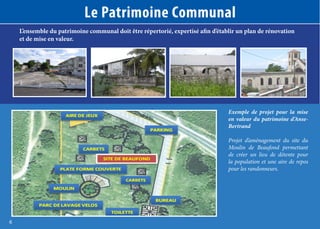Le Patrimoine Communal
L’ensemble du patrimoine communal doit être répertorié, expertisé afin d’établir un plan de rénovation
et de mise en valeur.

Exemple de projet pour la mise
en valeur du patrimoine d’AnseBertrand
Projet d’aménagement du site du
Moulin de Beaufond permettant
de créer un lieu de détente pour
la population et une aire de repos
pour les randonneurs.

6

 