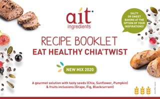 RECIPE BOOKLET
EAT HEALTHY CHIA’TWIST
NEW MIX 2020
A gourmet solution with tasty seeds (Chia, Sunﬂower, Pumpkin)
& fruits inclusions (Grape, Fig, Blackcurrant)
SALTY
OR SWEET
BAKING AT THE
OPTION OF YOUR
INSPIRATIONS!
 