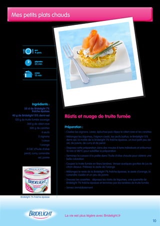 Mes petits plats chauds 
La vie est plus légère avec Bridelight.fr 
10 
Röstis et nuage de truite fumée 
Préparation : 
- Ciselez les oignons. Lavez, épluchez puis râpez le céleri rave et les carottes 
- Mélangez les légumes, l’oignon ciselé, les oeufs battus, le Bridelight 15% 
demi-sel, la moitié de la Bridelight 7% fraîche épaisse, un tout petit peu de 
sel, de poivre, de curry et de persil 
- Disposez cette préparation dans des moules à tarte individuels et enfournez 
10 min à 180°C pour solidifier la préparation 
- Terminez la cuisson à la poêle dans l’huile d’olive chaude pour obtenir une 
belle coloration 
- Coupez la truite fumée en fines lanières. Versez quelques gouttes de jus de 
citron dessus. Prélevez le zeste de l’orange 
- Mélangez le reste de la Bridelight 7% fraîche épaisse, le zeste d’orange, la 
coriandre ciselée et un peu de poivre 
- Dressez les assiettes : déposez les röstis de légumes, une quenelle de 
Bridelight 7% fraîche épaisse et terminez par les lanières de truite fumée 
- Servez immédiatement 
pour 
4 pers. 
préparation 
25 min 
cuisson 
15 min 
Ingrédients : 
35 cl de Bridelight 7% 
fraîche épaisse 
40 g de Bridelight 15% demi-sel 
120 g de truite fumée sauvage 
300 g de céleri rave 
300 g de carottes 
4 oeufs 
2 oignons 
1 citron 
1 orange 
4 CàC d’huile d’olive 
persil, curry, coriandre 
sel, poivre 
Bridelight 7% fraîche épaisse 
 