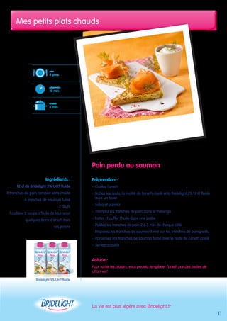 Mes petits plats chauds 
La vie est plus légère avec Bridelight.fr 
11 
Pain perdu au saumon 
Préparation : 
- Ciselez l’aneth 
- Battez les oeufs, la moitié de l’aneth ciselé et la Bridelight 5% UHT fluide 
avec un fouet 
- Salez et poivrez 
- Trempez les tranches de pain dans le mélange 
- Faites chauffer l’huile dans une poêle 
- Poêlez les tranches de pain 2 à 3 min de chaque côté 
- Disposez les tranches de saumon fumé sur les tranches de pain perdu 
- Parsemez vos tranches de saumon fumé avec le reste de l’aneth ciselé 
- Servez aussitôt 
Astuce : 
Pour varier les plaisirs, vous pouvez remplacer l’aneth par des zestes de 
citron vert 
pour 
4 pers. 
préparation 
10 min 
cuisson 
6 min 
Ingrédients : 
12 cl de Bridelight 5% UHT fluide 
4 tranches de pain complet sans croûte 
4 tranches de saumon fumé 
2 oeufs 
1 cuillère à soupe d’huile de tournesol 
quelques brins d’aneth frais 
sel, poivre 
Bridelight 5% UHT fluide 
 