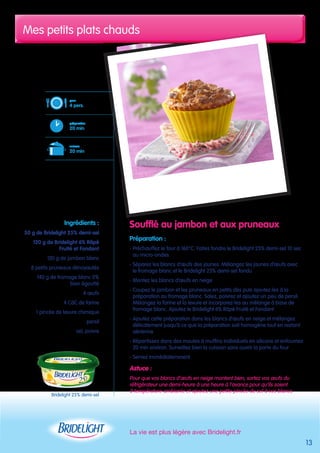 Mes petits plats chauds 
La vie est plus légère avec Bridelight.fr 
pour 
4 pers. 
préparation 
20 min 
cuisson 
20 min 
Bridelight 25% demi-sel 
Soufflé au jambon et aux pruneaux 
Préparation : 
- Préchauffez le four à 160°C. Faites fondre le Bridelight 25% demi-sel 10 sec 
au micro-ondes 
- Séparez les blancs d’oeufs des jaunes. Mélangez les jaunes d’oeufs avec 
le fromage blanc et le Bridelight 25% demi-sel fondu 
- Montez les blancs d’oeufs en neige 
- Coupez le jambon et les pruneaux en petits dés puis ajoutez-les à la 
préparation au fromage blanc. Salez, poivrez et ajoutez un peu de persil. 
Mélangez la farine et la levure et incorporez-les au mélange à base de 
fromage blanc. Ajoutez le Bridelight 6% Râpé Fruité et Fondant 
- Ajoutez cette préparation dans les blancs d’oeufs en neige et mélangez 
délicatement jusqu’à ce que la préparation soit homogène tout en restant 
aérienne 
- Répartissez dans des moules à muffins individuels en silicone et enfournez 
20 min environ. Surveillez bien la cuisson sans ouvrir la porte du four 
- Servez immédiatemment 
Astuce : 
Pour que vos blancs d’oeufs en neige montent bien, sortez vos oeufs du 
réfrigérateur une demi-heure à une heure à l’avance pour qu’ils soient 
à température ambiante et ajoutez une petite pincée de sel à vos blancs 
Ingrédients : 
50 g de Bridelight 25% demi-sel 
120 g de Bridelight 6% Râpé 
Fruité et Fondant 
120 g de jambon blanc 
8 petits pruneaux dénoyautés 
140 g de fromage blanc 0% 
bien égoutté 
4 oeufs 
4 CàC de farine 
1 pincée de levure chimique 
persil 
sel, poivre 
13 
 