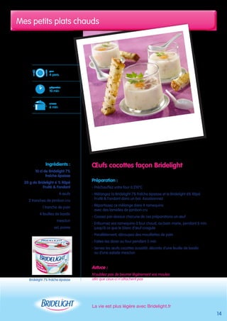 Mes petits plats chauds 
La vie est plus légère avec Bridelight.fr 
14 
OEufs cocottes façon Bridelight 
Préparation : 
- Préchauffez votre four à 210°C 
- Mélangez la Bridelight 7% fraîche épaisse et le Bridelight 6% Râpé 
Fruité & Fondant dans un bol. Assaisonnez 
- Répartissez ce mélange dans 4 ramequins 
avec des lamelles de jambon cru 
- Cassez par-dessus chacune de ces préparations un oeuf 
- Enfournez vos ramequins à four chaud, au bain marie, pendant 6 min 
jusqu’à ce que le blanc d’oeuf coagule 
- Parallèlement, découpez des mouillettes de pain 
- Faites-les dorer au four pendant 5 min 
- Servez les oeufs cocottes aussitôt, décorés d’une feuille de basilic 
ou d’une salade mesclun 
Astuce : 
N’oubliez pas de beurrer légèrement vos moules 
afin que ceux-ci n’attachent pas 
pour 
4 pers. 
préparation 
10 min 
cuisson 
6 min 
Ingrédients : 
10 cl de Bridelight 7% 
fraîche épaisse 
20 g de Bridelight 6 % Râpé 
Fruité & Fondant 
4 oeufs 
2 tranches de jambon cru 
1 tranche de pain 
4 feuilles de basilic 
mesclun 
sel, poivre 
Bridelight 7% fraîche épaisse 
 